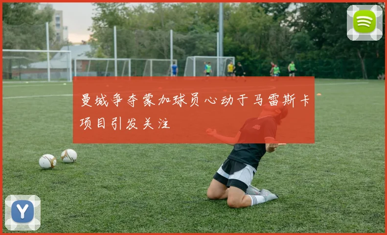 曼城争夺蒙加球员心动于马雷斯卡项目引发关注