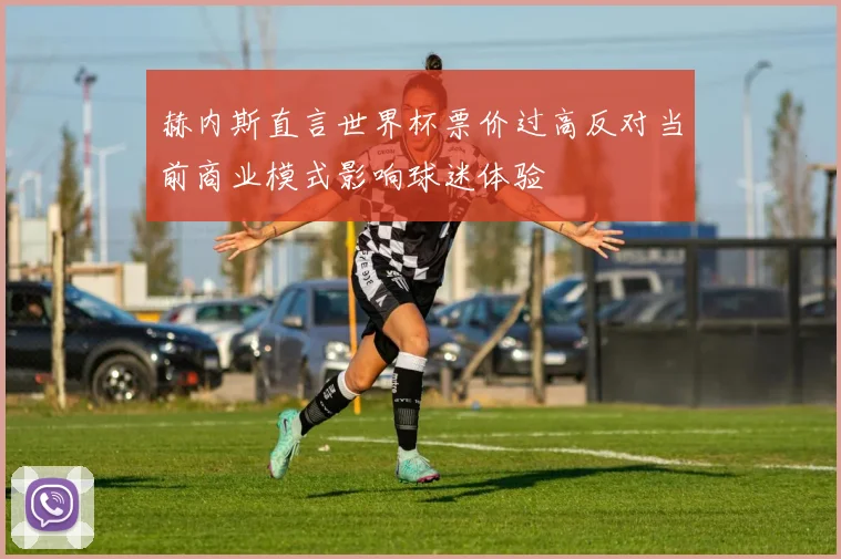 赫内斯直言世界杯票价过高反对当前商业模式影响球迷体验