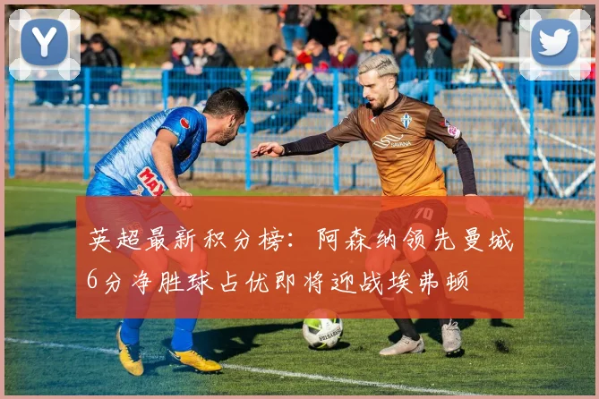 英超最新积分榜：阿森纳领先曼城6分净胜球占优即将迎战埃弗顿