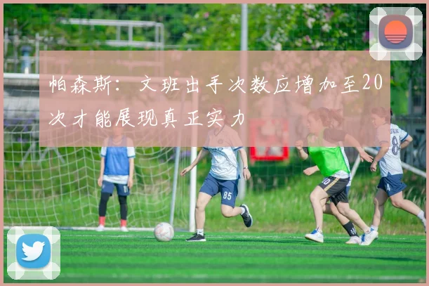 帕森斯：文班出手次数应增加至20次才能展现真正实力
