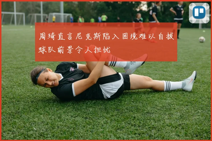周琦直言尼克斯陷入困境难以自拔球队前景令人担忧