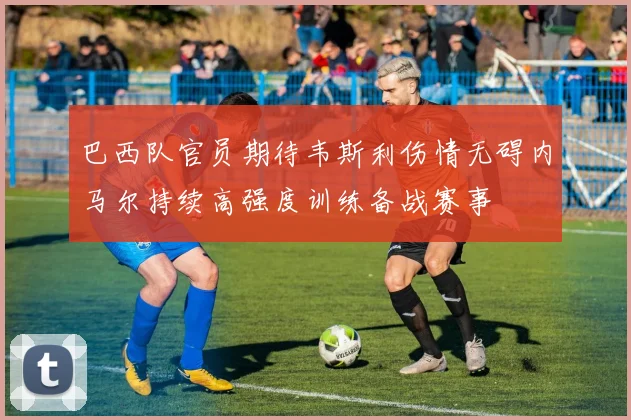 巴西队官员期待韦斯利伤情无碍内马尔持续高强度训练备战赛事