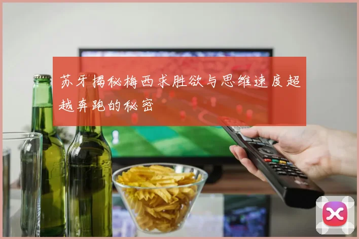 苏牙揭秘梅西求胜欲与思维速度超越奔跑的秘密