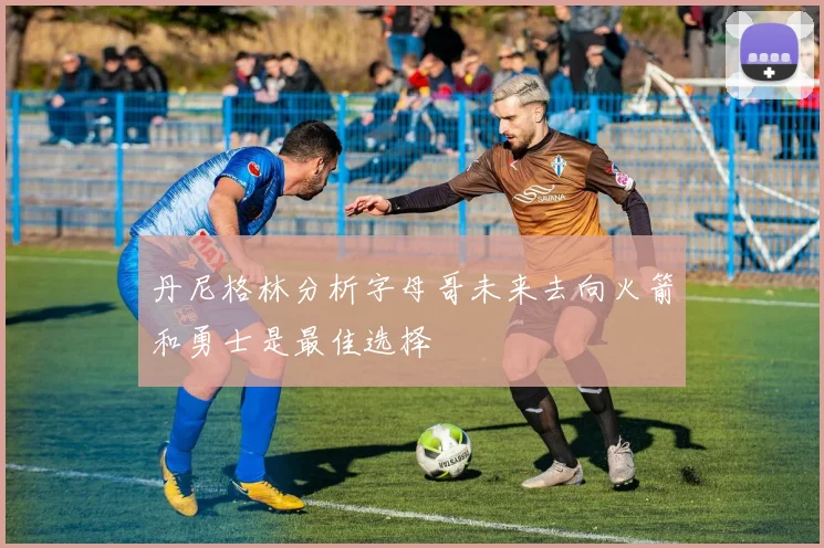 丹尼格林分析字母哥未来去向火箭和勇士是最佳选择