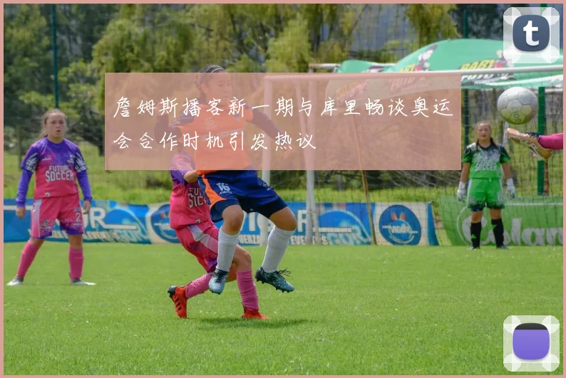 詹姆斯播客新一期与库里畅谈奥运会合作时机引发热议