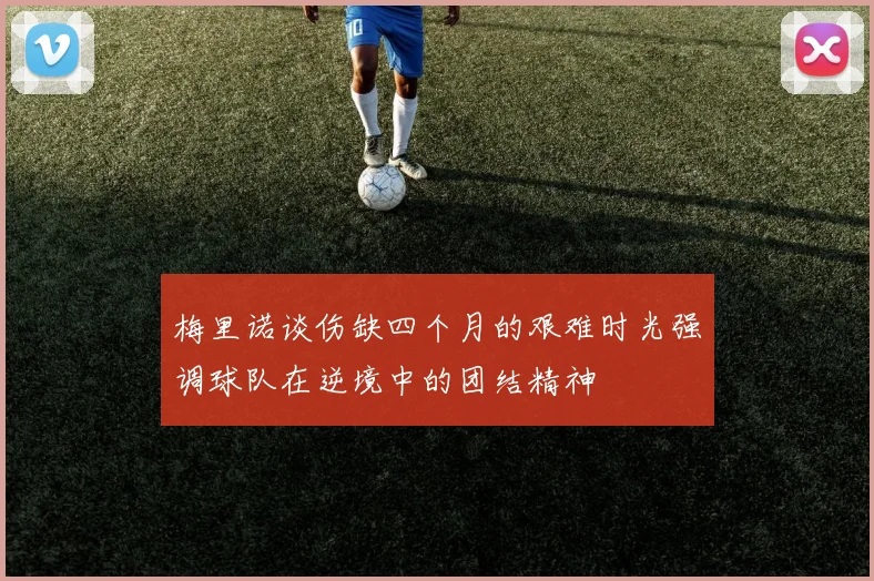 梅里诺谈伤缺四个月的艰难时光强调球队在逆境中的团结精神