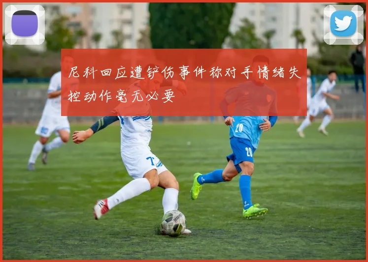 尼科回应遭铲伤事件称对手情绪失控动作毫无必要