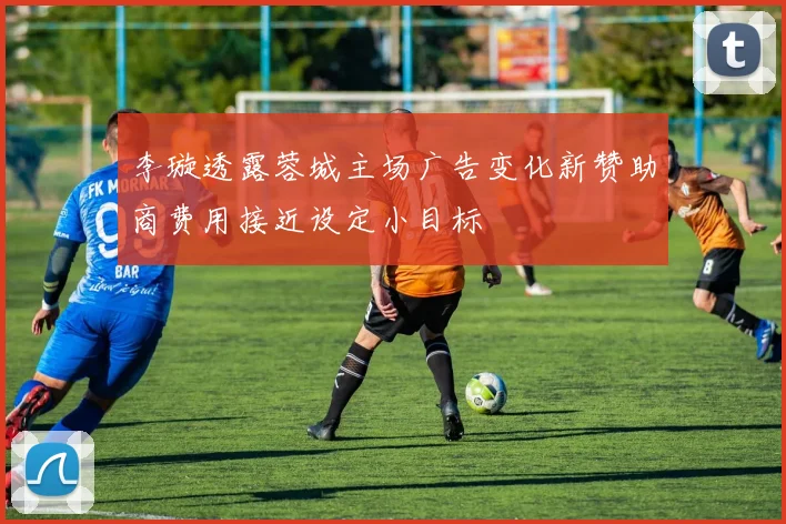 李璇透露蓉城主场广告变化新赞助商费用接近设定小目标
