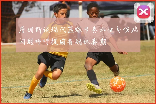 詹姆斯谈现代篮球节奏加快与伤病问题呼吁提前备战休赛期