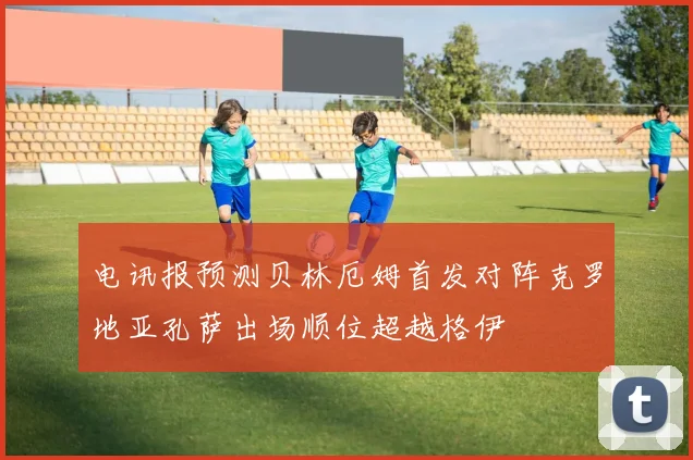 电讯报预测贝林厄姆首发对阵克罗地亚孔萨出场顺位超越格伊