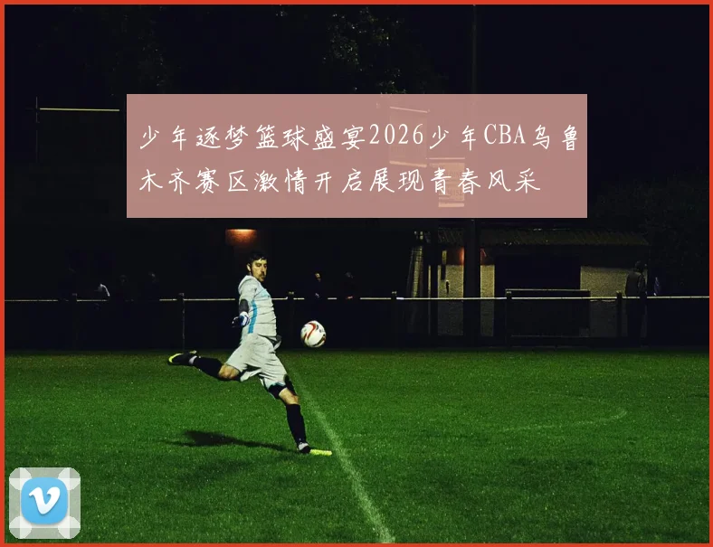 少年逐梦篮球盛宴2026少年CBA乌鲁木齐赛区激情开启展现青春风采