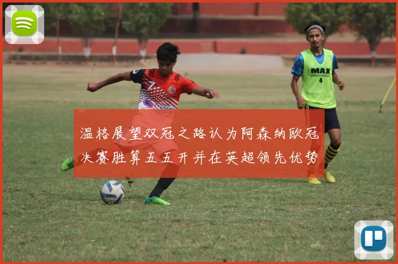 温格展望双冠之路认为阿森纳欧冠决赛胜算五五开并在英超领先优势明显