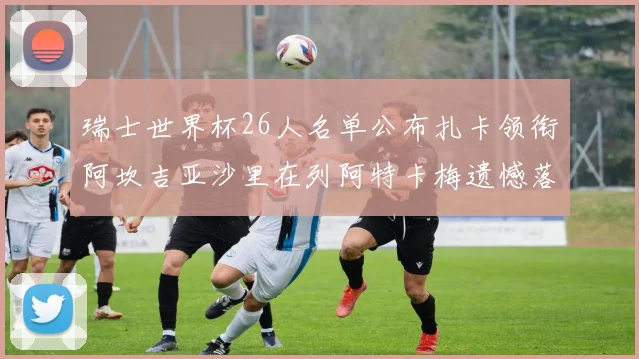 瑞士世界杯26人名单公布扎卡领衔阿坎吉亚沙里在列阿特卡梅遗憾落选