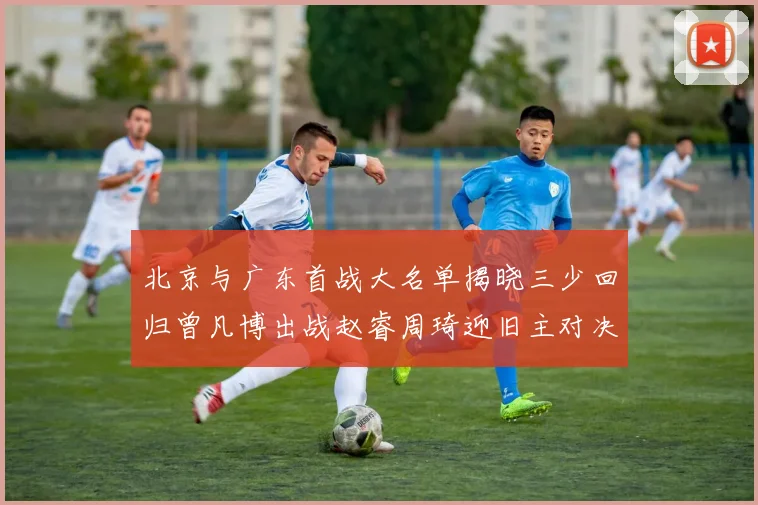 北京与广东首战大名单揭晓三少回归曾凡博出战赵睿周琦迎旧主对决