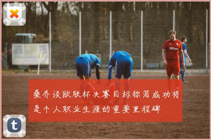 桑乔谈欧联杯决赛目标称若成功将是个人职业生涯的重要里程碑